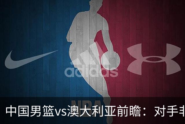 中国男篮vs澳大利亚前瞻：对手非最强阵，男篮磨合阵容是首要目标
